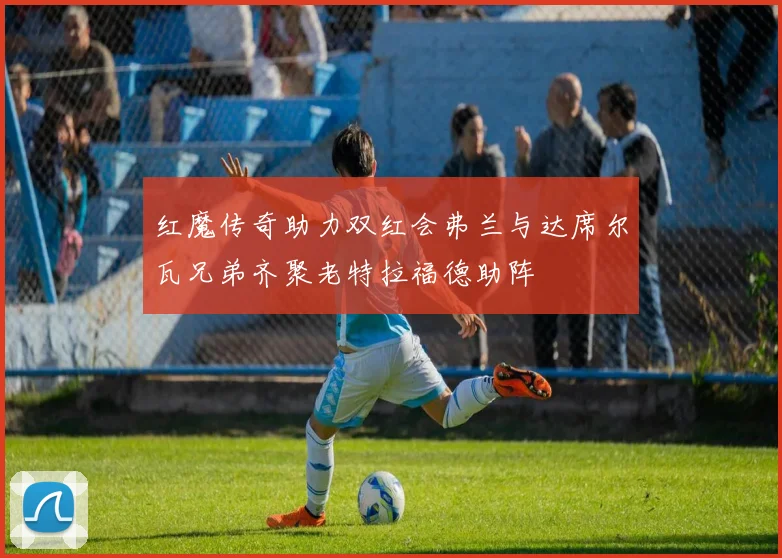 红魔传奇助力双红会弗兰与达席尔瓦兄弟齐聚老特拉福德助阵