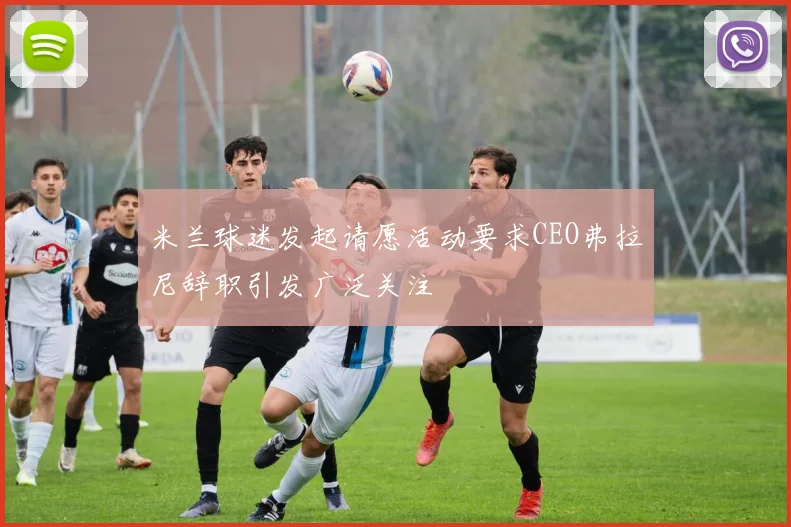 米兰球迷发起请愿活动要求CEO弗拉尼辞职引发广泛关注