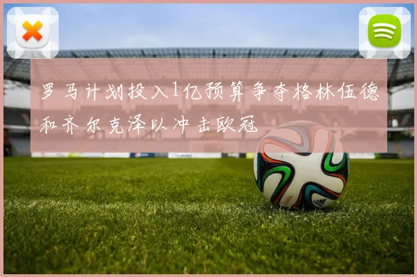 罗马计划投入1亿预算争夺格林伍德和齐尔克泽以冲击欧冠
