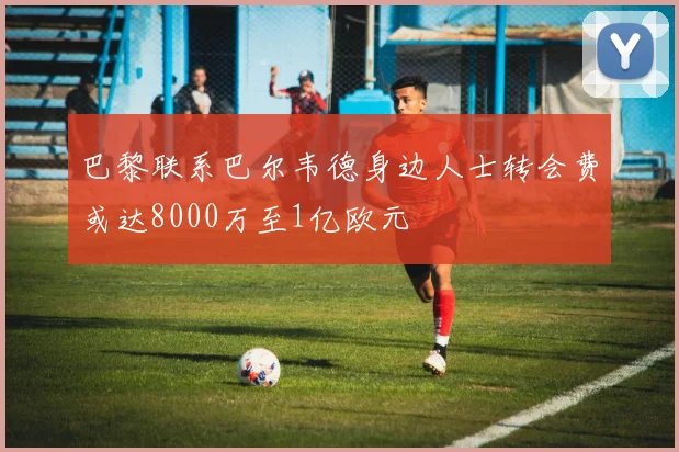 巴黎联系巴尔韦德身边人士转会费或达8000万至1亿欧元