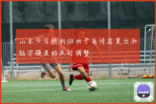 山东今日胜利归功于高诗岩复出和防守强度的及时调整