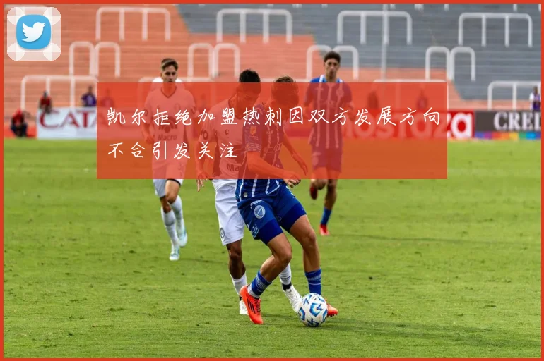 凯尔拒绝加盟热刺因双方发展方向不合引发关注