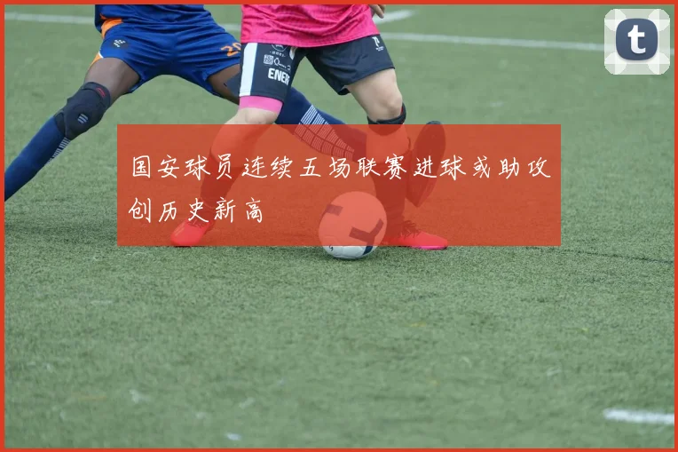 国安球员连续五场联赛进球或助攻创历史新高