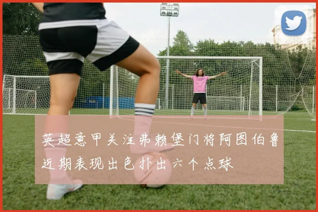 英超意甲关注弗赖堡门将阿图伯鲁近期表现出色扑出六个点球