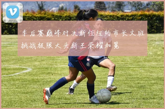 季后赛巅峰对决新任纽约市长文班挑战极限大头新王荣耀加冕