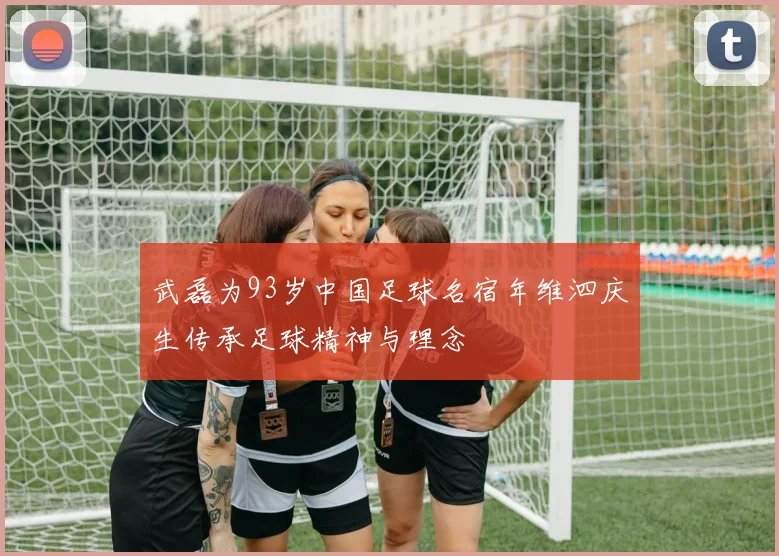 武磊为93岁中国足球名宿年维泗庆生传承足球精神与理念