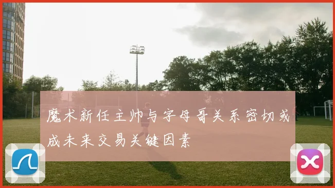 魔术新任主帅与字母哥关系密切或成未来交易关键因素