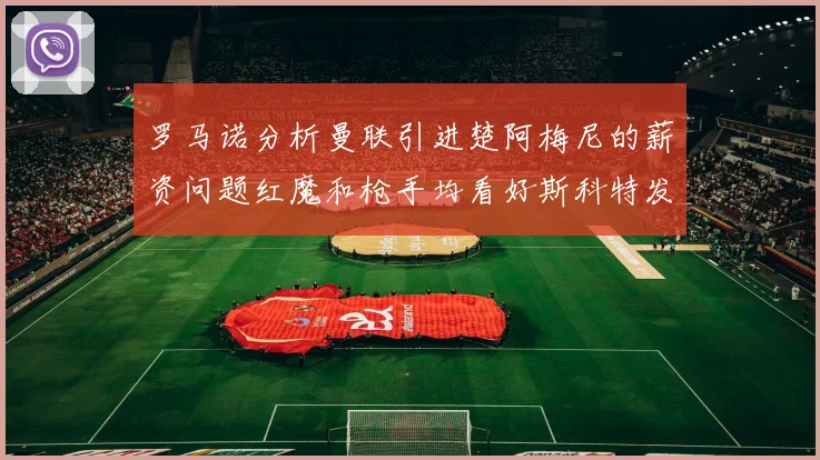 罗马诺分析曼联引进楚阿梅尼的薪资问题红魔和枪手均看好斯科特发展潜力